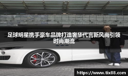 足球明星携手豪车品牌打造奢华代言新风尚引领时尚潮流